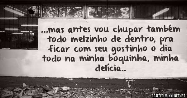 ...mas antes vou chupar também todo melzinho de dentro, pra ficar com seu gostinho o dia todo na minha boquinha, minha delícia..
