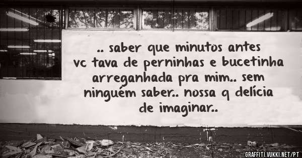 .. saber que minutos antes vc tava de perninhas e bucetinha arreganhada pra mim.. sem ninguém saber.. nossa q delícia de imaginar..