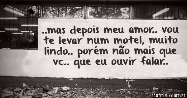 ..mas depois meu amor.. vou te levar num motel, muito lindo.. porém não mais que vc.. que eu ouvir falar..
