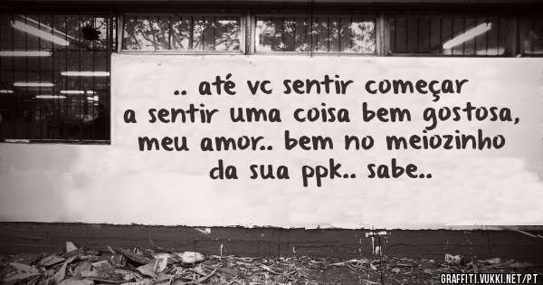 .. até vc sentir começar a sentir uma coisa bem gostosa, meu amor.. bem no meiozinho da sua ppk.. sabe..