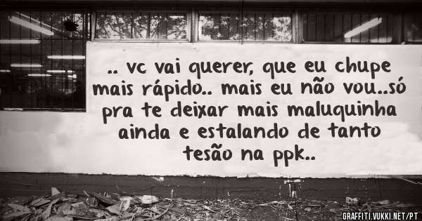 .. vc vai querer, que eu chupe mais rápido.. mais eu não vou..só pra te deixar mais maluquinha ainda e estalando de tanto tesão na ppk..
