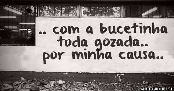 .. com a bucetinha toda gozada.. por minha causa..