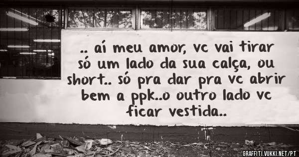 .. aí meu amor, vc vai tirar só um lado da sua calça, ou short.. só pra dar pra vc abrir bem a ppk..o outro lado vc ficar vestida..