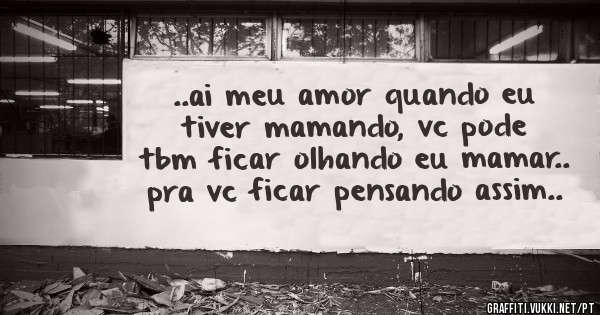 ..ai meu amor quando eu tiver mamando, vc pode tbm ficar olhando eu mamar.. pra vc ficar pensando assim..