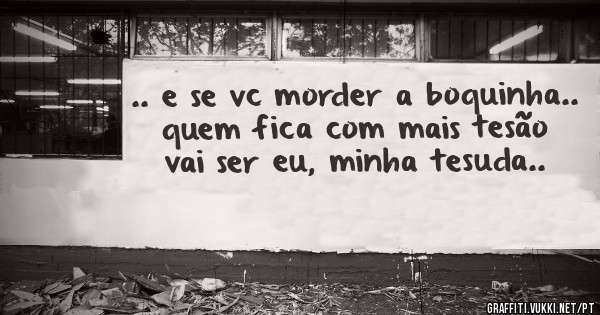 .. e se vc morder a boquinha.. quem fica com mais tesão vai ser eu, minha tesuda..
