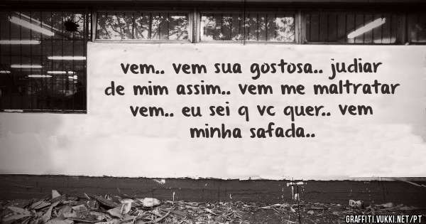 vem.. vem sua gostosa.. judiar de mim assim.. vem me maltratar vem.. eu sei q vc quer.. vem minha safada.. 