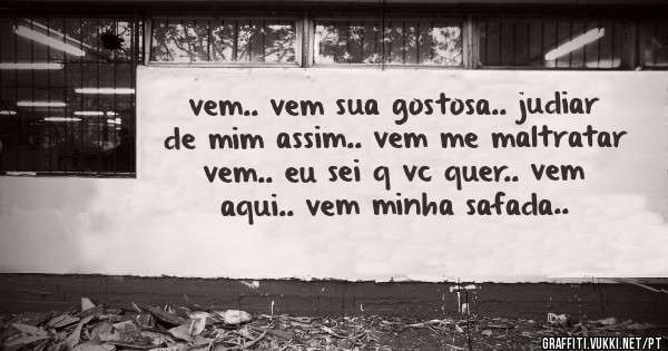 vem.. vem sua gostosa.. judiar de mim assim.. vem me maltratar vem.. eu sei q vc quer.. vem aqui.. vem minha safada..
