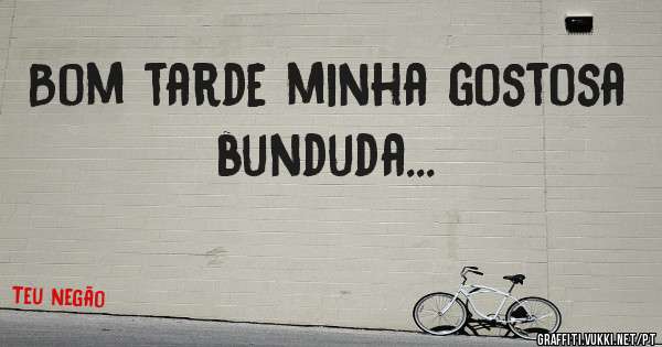 Bom tarde minha gostosa bunduda...