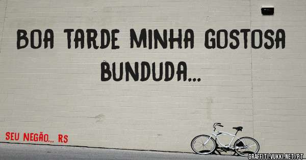 Boa tarde minha gostosa bunduda...