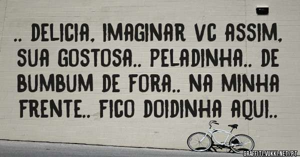 .. delicia, imaginar vc assim, sua gostosa.. peladinha.. de bumbum de fora.. na minha frente.. fico doidinha aqui..