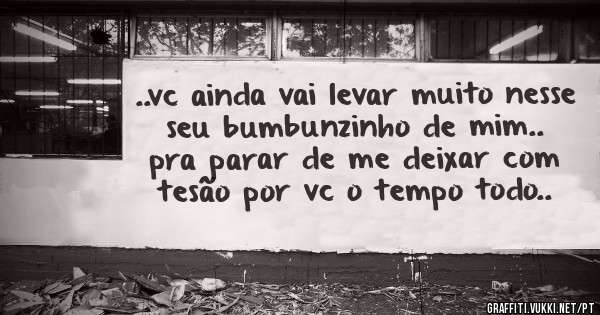 ..vc ainda vai levar muito nesse seu bumbunzinho de mim.. pra parar de me deixar com tesão por vc o tempo todo..