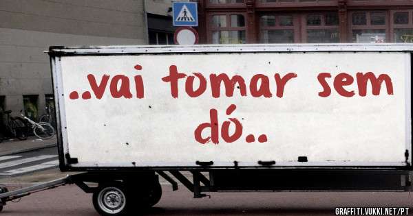 ..vai tomar sem dó..