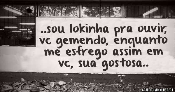 ..sou lokinha pra ouvir, vc gemendo, enquanto me esfrego assim em vc, sua gostosa..