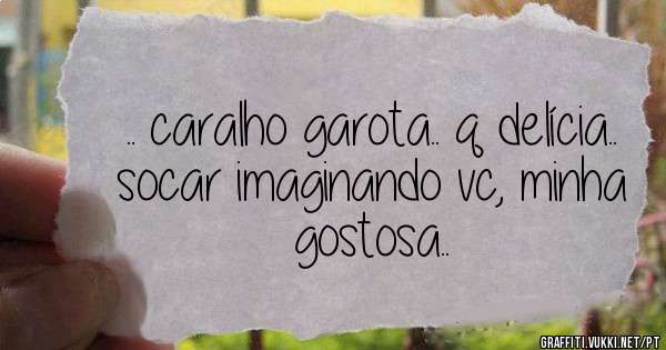 .. caralho garota.. q delícia.. socar imaginando vc, minha gostosa..