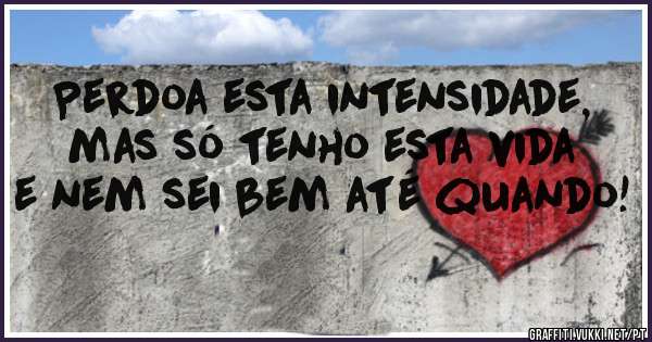 Perdoa esta intensidade, mas só tenho esta vida e nem sei bem até quando!
