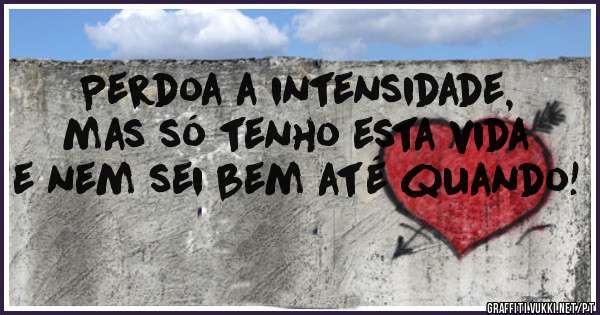 Perdoa a intensidade, mas só tenho esta vida e nem sei bem até quando!