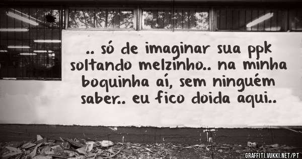 .. só de imaginar sua ppk soltando melzinho.. na minha boquinha aí, sem ninguém saber.. eu fico doida aqui..