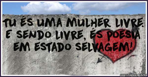 Tu és uma mulher livre. E sendo livre, és poesia em estado selvagem! 