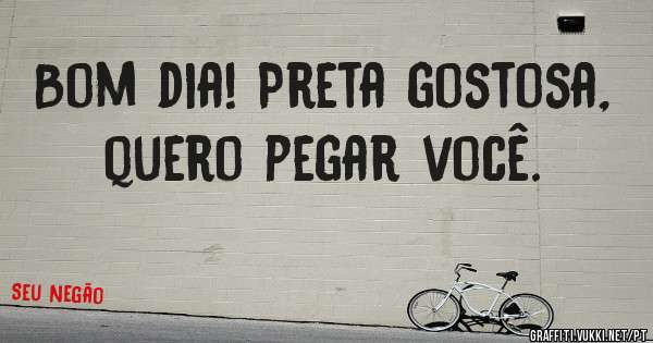 Bom dia! Preta gostosa, quero pegar você. 