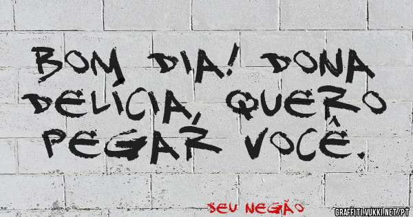 Bom dia! Dona DELÍCIA, quero pegar você. 