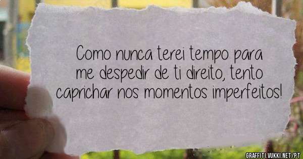 Como nunca terei tempo para me despedir de ti direito, tento caprichar nos momentos imperfeitos!