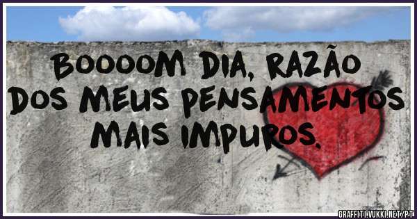 Boooom dia, razão dos meus pensamentos mais impuros.