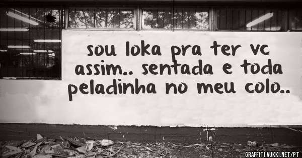 sou loka pra ter vc assim.. sentada e toda peladinha no meu colo..