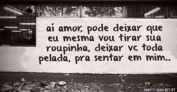 aí amor, pode deixar que eu mesma vou tirar sua roupinha, deixar vc toda pelada, pra sentar em mim..