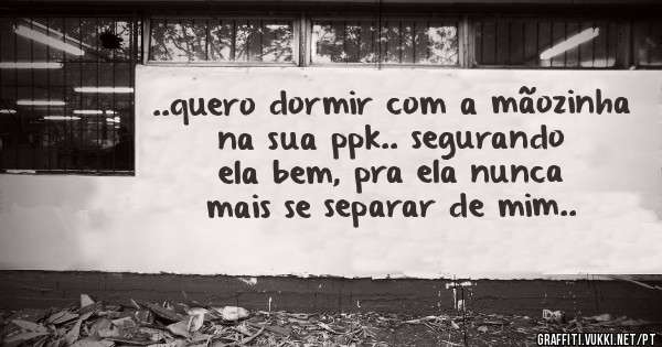 ..quero dormir com a mãozinha na sua ppk.. segurando ela bem, pra ela nunca mais se separar de mim..