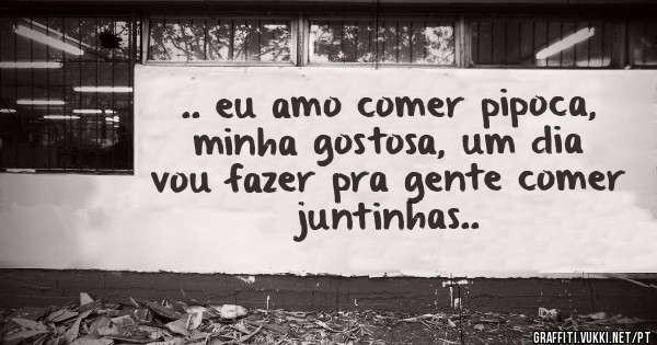 .. eu amo comer pipoca, minha gostosa, um dia vou fazer pra gente comer juntinhas..