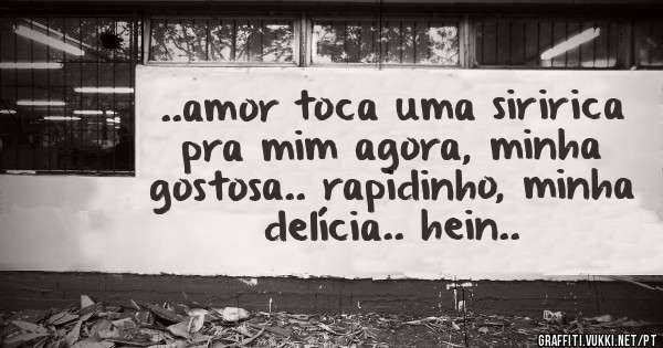 ..amor toca uma siririca pra mim agora, minha gostosa.. rapidinho, minha delícia.. hein..
