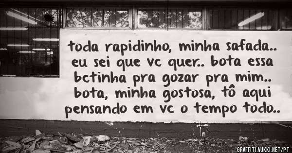 toda rapidinho, minha safada.. eu sei que vc quer.. bota essa bctinha pra gozar pra mim.. bota, minha gostosa, tô aqui pensando em vc o tempo todo..