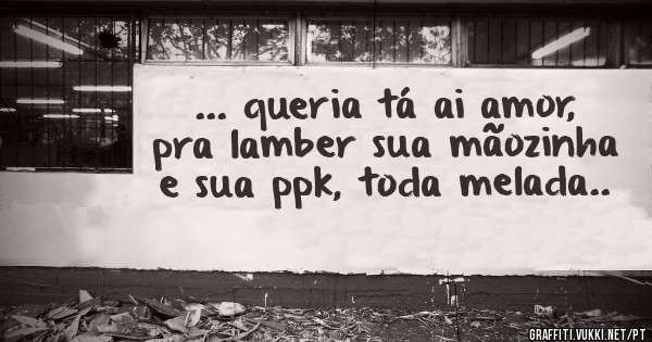 ... queria tá ai amor, pra lamber sua mãozinha e sua ppk, toda melada..