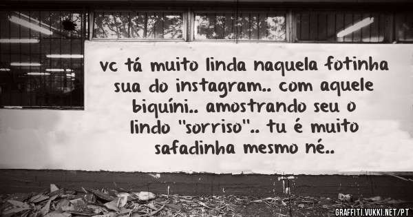 vc tá muito linda naquela fotinha sua do instagram.. com aquele biquíni.. amostrando seu o lindo ''sorriso''.. tu é muito safadinha mesmo né..