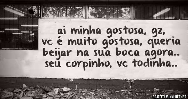 ai minha gostosa, gz, vc é muito gostosa, queria beijar na sua boca agora.. seu corpinho, vc todinha..