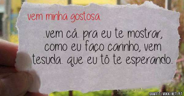 ..vem cá.. pra eu te mostrar, como eu faço carinho, vem tesuda.. que eu tô te esperando..
