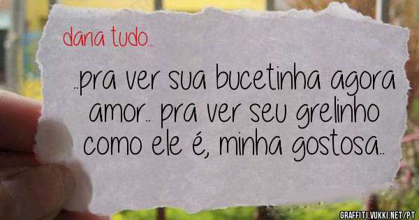 ..pra ver sua bucetinha agora amor.. pra ver seu grelinho como ele é, minha gostosa..