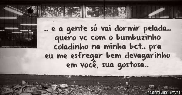 .. e a gente só vai dormir pelada.. quero vc com o bumbuzinho coladinho na minha bct.. pra eu me esfregar bem devagarinho em você, sua gostosa..