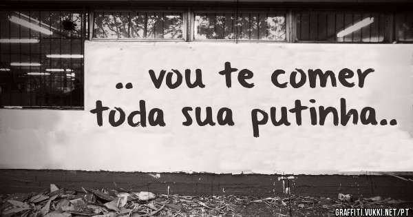 .. vou te comer toda sua putinha..