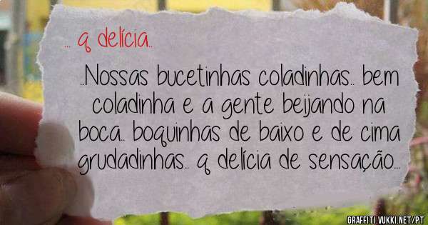 ..Nossas bucetinhas coladinhas.. bem coladinha e a gente beijando na boca.. boquinhas de baixo e de cima grudadinhas.. q delícia de sensação...