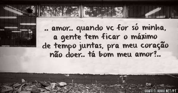 .. amor.. quando vc for só minha, a gente tem ficar o máximo de tempo juntas, pra meu coração não doer.. tá bom meu amor?..