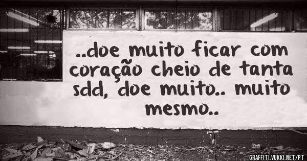 ..doe muito ficar com coração cheio de tanta sdd, doe muito.. muito mesmo..