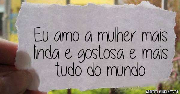 Eu amo a mulher mais linda e gostosa e mais tudo do mundo