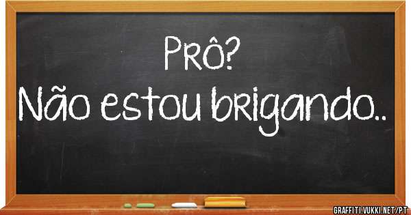 Prô?
Não estou brigando..