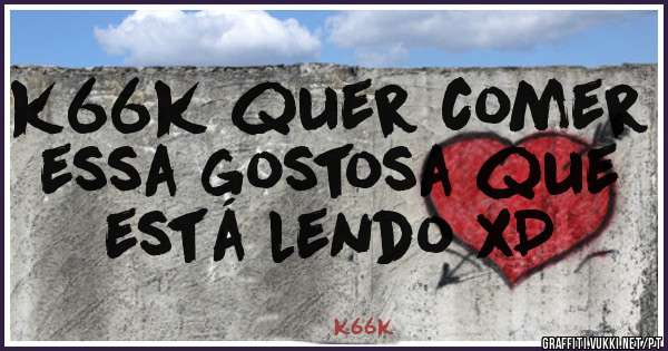 k66k quer comer essa gostosa que está lendo xD