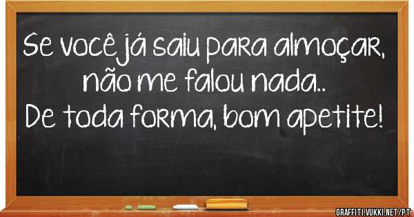 Se você já saiu para almoçar, não me falou nada..
De toda forma, bom apetite!