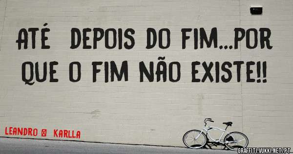 Até  depois do fim...por  que o fim não existe!!    