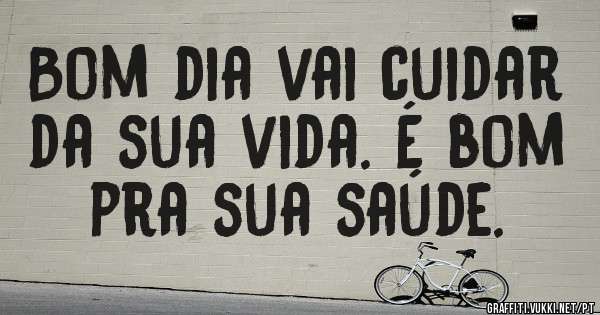 Bom dia vai cuidar da sua vida. É bom pra sua saúde.