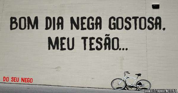 Bom dia nega gostosa, meu tesão...