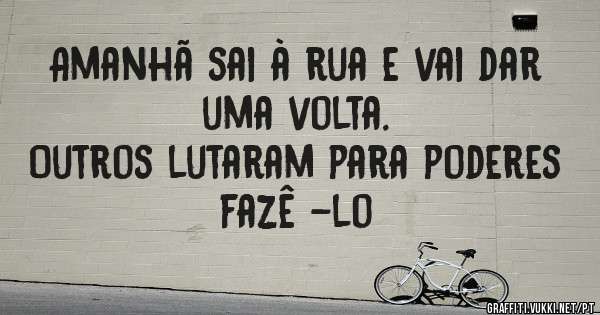 Amanhã sai à rua e vai dar uma volta. 
Outros lutaram para poderes fazê -lo 